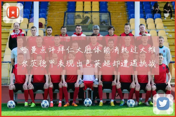 哈曼点评拜仁大胜体能消耗过大维尔茨德甲表现出色英超却遭遇挑战