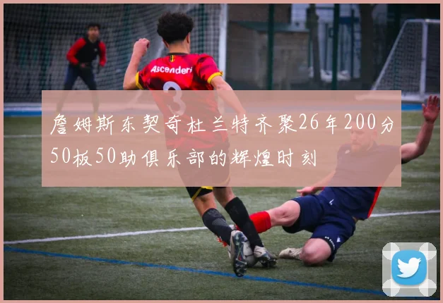 詹姆斯东契奇杜兰特齐聚26年200分50板50助俱乐部的辉煌时刻
