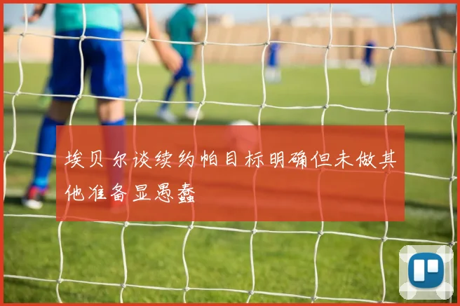 埃贝尔谈续约帕目标明确但未做其他准备显愚蠢