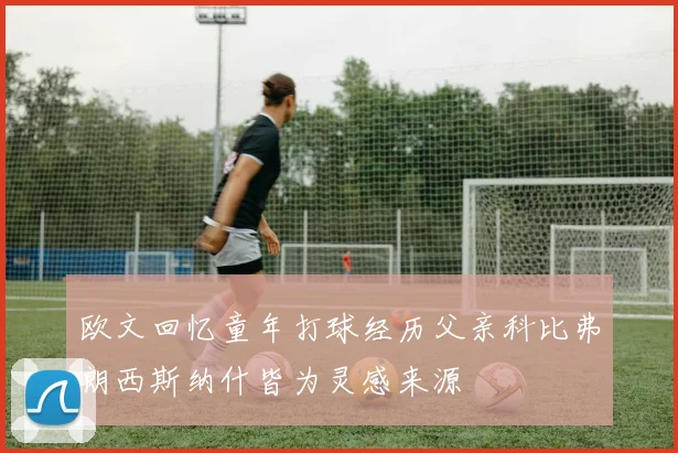 欧文回忆童年打球经历父亲科比弗朗西斯纳什皆为灵感来源