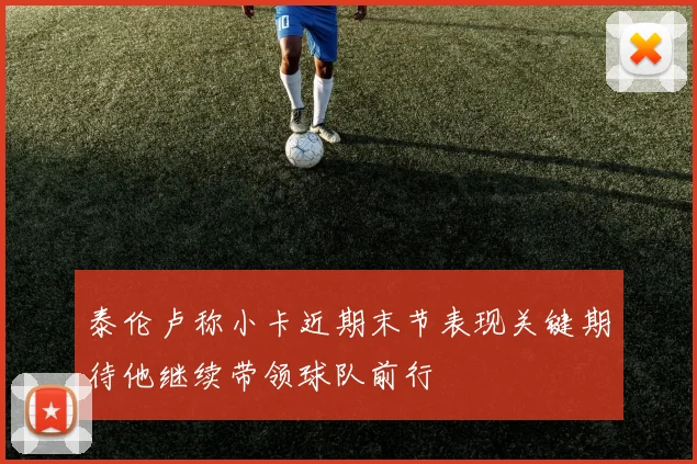泰伦卢称小卡近期末节表现关键期待他继续带领球队前行