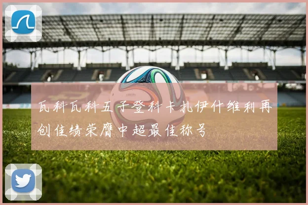 瓦科瓦科五子登科卡扎伊什维利再创佳绩荣膺中超最佳称号