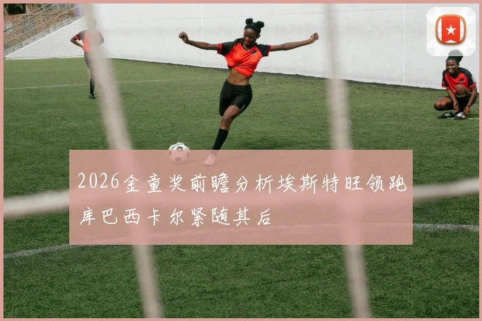 2026金童奖前瞻分析埃斯特旺领跑库巴西卡尔紧随其后
