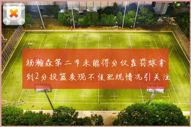 杨瀚森第二节未能得分仅靠罚球拿到2分投篮表现不佳犯规情况引关注