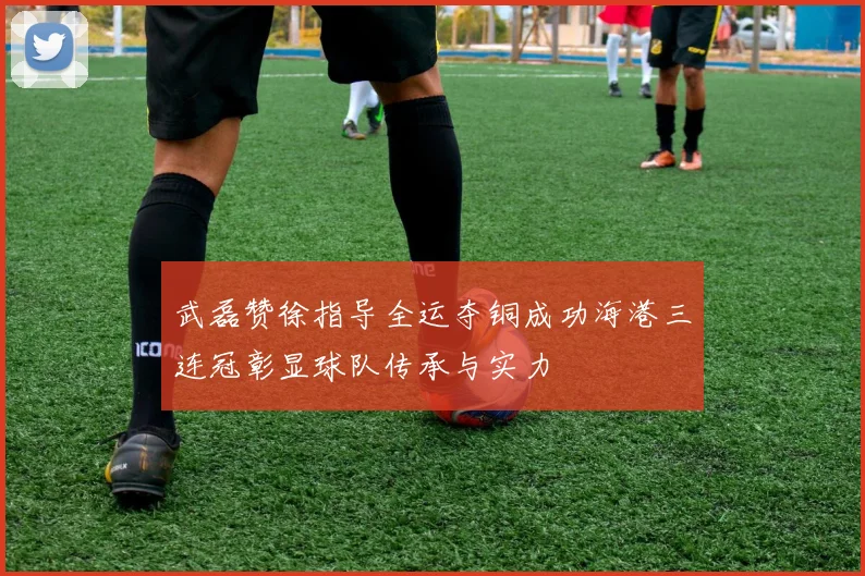 武磊赞徐指导全运夺铜成功海港三连冠彰显球队传承与实力