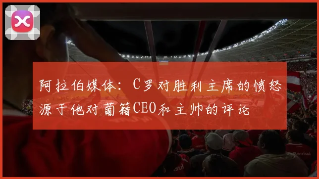 阿拉伯媒体：C罗对胜利主席的愤怒源于他对葡籍CEO和主帅的评论