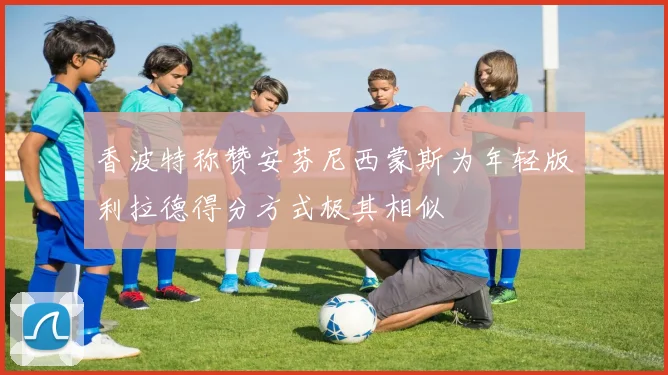 香波特称赞安芬尼西蒙斯为年轻版利拉德得分方式极其相似