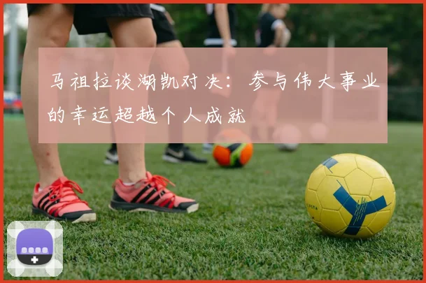 马祖拉谈湖凯对决：参与伟大事业的幸运超越个人成就
