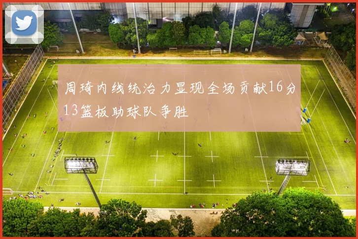 周琦内线统治力显现全场贡献16分13篮板助球队争胜