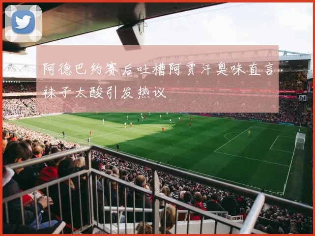 阿德巴约赛后吐槽阿贾汗臭味直言袜子太酸引发热议