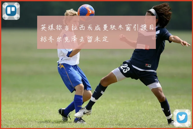 英媒称吉拉西或成曼联冬窗引援目标齐尔克泽去留未定