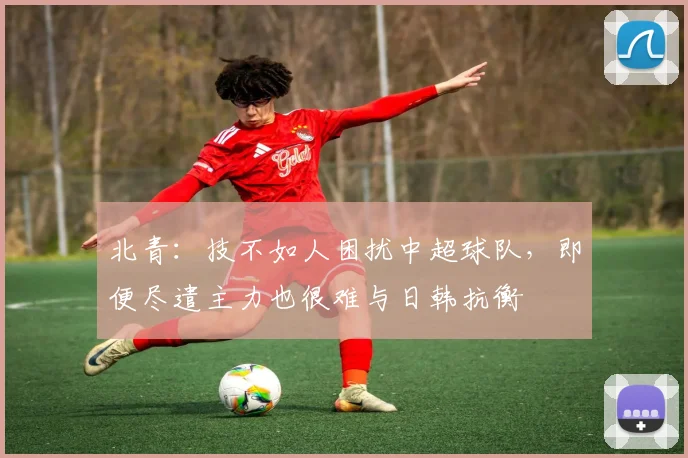 北青：技不如人困扰中超球队，即便尽遣主力也很难与日韩抗衡