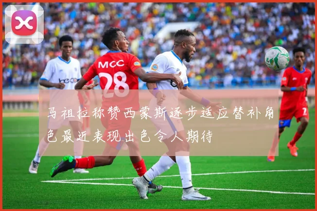 马祖拉称赞西蒙斯逐步适应替补角色最近表现出色令人期待