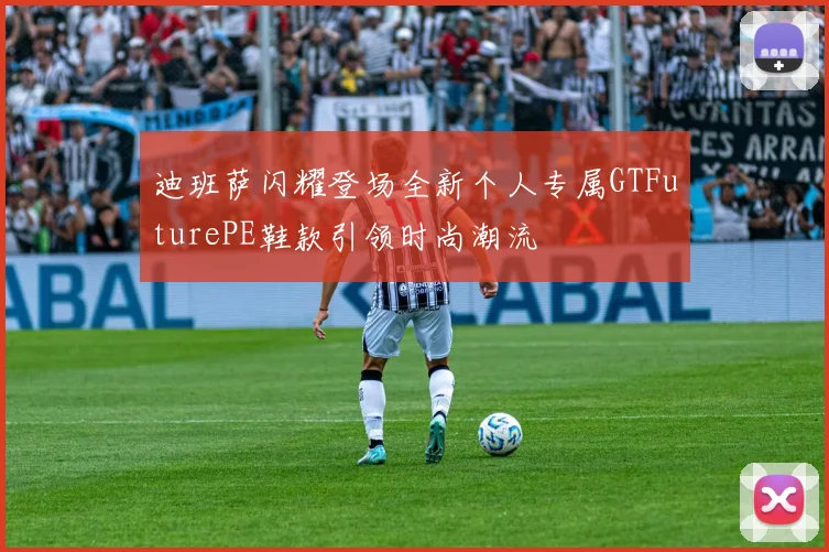 迪班萨闪耀登场全新个人专属GTFuturePE鞋款引领时尚潮流